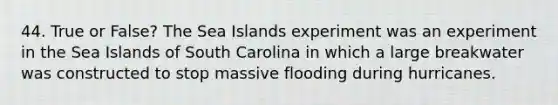 44. True or False? The Sea Islands experiment was an experiment in the Sea Islands of South Carolina in which a large breakwater was constructed to stop massive flooding during hurricanes.