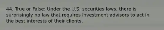 44. True or False: Under the U.S. securities laws, there is surprisingly no law that requires investment advisors to act in the best interests of their clients.