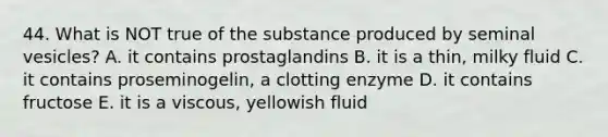 44. What is NOT true of the substance produced by seminal vesicles? A. it contains prostaglandins B. it is a thin, milky fluid C. it contains proseminogelin, a clotting enzyme D. it contains fructose E. it is a viscous, yellowish fluid