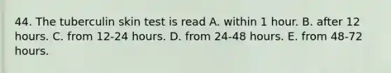 44. The tuberculin skin test is read A. within 1 hour. B. after 12 hours. C. from 12-24 hours. D. from 24-48 hours. E. from 48-72 hours.