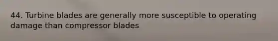 44. Turbine blades are generally more susceptible to operating damage than compressor blades