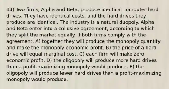 44) Two firms, Alpha and Beta, produce identical computer hard drives. They have identical costs, and the hard drives they produce are identical. The industry is a natural duopoly. Alpha and Beta enter into a collusive agreement, according to which they split the market equally. If both firms comply with the agreement, A) together they will produce the monopoly quantity and make the monopoly economic profit. B) the price of a hard drive will equal marginal cost. C) each firm will make zero economic profit. D) the oligopoly will produce more hard drives than a profit-maximizing monopoly would produce. E) the oligopoly will produce fewer hard drives than a profit-maximizing monopoly would produce.