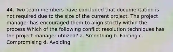 44. Two team members have concluded that documentation is not required due to the size of the current project. The project manager has encouraged them to align strictly within the process.Which of the following conflict resolution techniques has the project manager utilized? a. Smoothing b. Forcing c. Compromising d. Avoiding