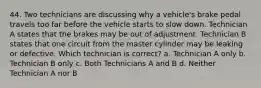 44. Two technicians are discussing why a vehicle's brake pedal travels too far before the vehicle starts to slow down. Technician A states that the brakes may be out of adjustment. Technician B states that one circuit from the master cylinder may be leaking or defective. Which technician is correct? a. Technician A only b. Technician B only c. Both Technicians A and B d. Neither Technician A nor B