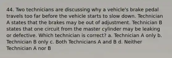 44. Two technicians are discussing why a vehicle's brake pedal travels too far before the vehicle starts to slow down. Technician A states that the brakes may be out of adjustment. Technician B states that one circuit from the master cylinder may be leaking or defective. Which technician is correct? a. Technician A only b. Technician B only c. Both Technicians A and B d. Neither Technician A nor B