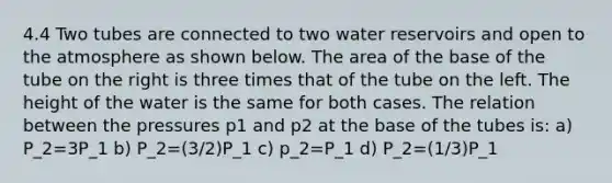 4.4 Two tubes are connected to two water reservoirs and open to the atmosphere as shown below. The area of the base of the tube on the right is three times that of the tube on the left. The height of the water is the same for both cases. The relation between the pressures p1 and p2 at the base of the tubes is: a) P_2=3P_1 b) P_2=(3/2)P_1 c) p_2=P_1 d) P_2=(1/3)P_1