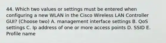 44. Which two values or settings must be entered when configuring a new WLAN in the Cisco Wireless LAN Controller GUI? (Choose two) A. management interface settings B. QoS settings C. Ip address of one or more access points D. SSID E. Profile name