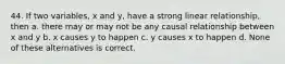 44. If two variables, x and y, have a strong linear relationship, then a. there may or may not be any causal relationship between x and y b. x causes y to happen c. y causes x to happen d. None of these alternatives is correct.