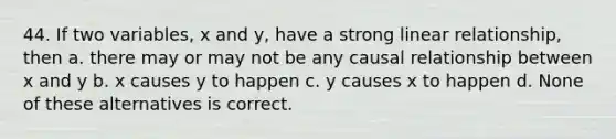 44. If two variables, x and y, have a strong linear relationship, then a. there may or may not be any causal relationship between x and y b. x causes y to happen c. y causes x to happen d. None of these alternatives is correct.