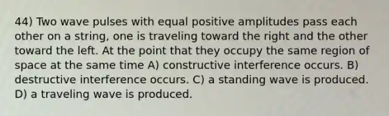 44) Two wave pulses with equal positive amplitudes pass each other on a string, one is traveling toward the right and the other toward the left. At the point that they occupy the same region of space at the same time A) constructive interference occurs. B) destructive interference occurs. C) a standing wave is produced. D) a traveling wave is produced.