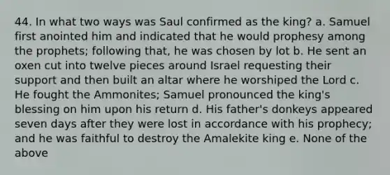 44. In what two ways was Saul confirmed as the king? a. Samuel first anointed him and indicated that he would prophesy among the prophets; following that, he was chosen by lot b. He sent an oxen cut into twelve pieces around Israel requesting their support and then built an altar where he worshiped the Lord c. He fought the Ammonites; Samuel pronounced the king's blessing on him upon his return d. His father's donkeys appeared seven days after they were lost in accordance with his prophecy; and he was faithful to destroy the Amalekite king e. None of the above