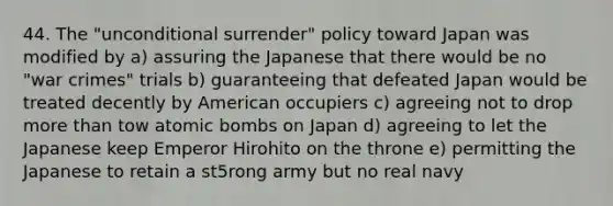 44. The "unconditional surrender" policy toward Japan was modified by a) assuring the Japanese that there would be no "war crimes" trials b) guaranteeing that defeated Japan would be treated decently by American occupiers c) agreeing not to drop more than tow atomic bombs on Japan d) agreeing to let the Japanese keep Emperor Hirohito on the throne e) permitting the Japanese to retain a st5rong army but no real navy