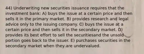 44) Underwriting new securities issuance requires that the investment bank: A) buys the issue at a certain price and then sells it in the primary market. B) provides research and legal advice only to the issuing company. C) buys the issue at a certain price and then sells it in the secondary market. D) provides its best effort to sell the securitiesand the unsold portion goes back to the issuer. E) purchases securities in the secondary market when they are undervalued.