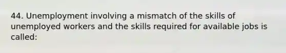 44. Unemployment involving a mismatch of the skills of unemployed workers and the skills required for available jobs is called: