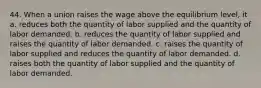 44. When a union raises the wage above the equilibrium level, it a. reduces both the quantity of labor supplied and the quantity of labor demanded. b. reduces the quantity of labor supplied and raises the quantity of labor demanded. c. raises the quantity of labor supplied and reduces the quantity of labor demanded. d. raises both the quantity of labor supplied and the quantity of labor demanded.