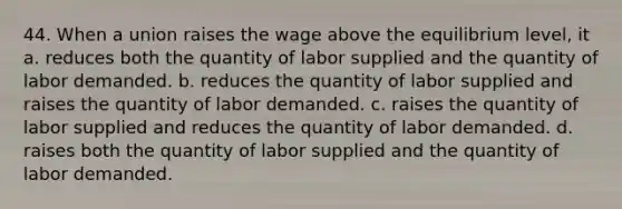 44. When a union raises the wage above the equilibrium level, it a. reduces both the quantity of labor supplied and the quantity of labor demanded. b. reduces the quantity of labor supplied and raises the quantity of labor demanded. c. raises the quantity of labor supplied and reduces the quantity of labor demanded. d. raises both the quantity of labor supplied and the quantity of labor demanded.