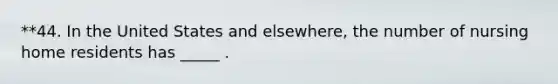 **44. In the United States and elsewhere, the number of nursing home residents has _____ .