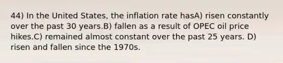 44) In the United States, the inflation rate hasA) risen constantly over the past 30 years.B) fallen as a result of OPEC oil price hikes.C) remained almost constant over the past 25 years. D) risen and fallen since the 1970s.