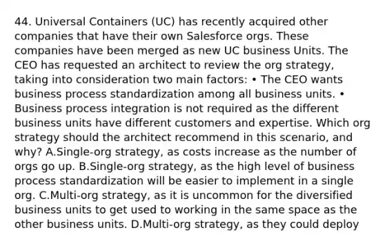 44. Universal Containers (UC) has recently acquired other companies that have their own Salesforce orgs. These companies have been merged as new UC business Units. The CEO has requested an architect to review the org strategy, taking into consideration two main factors: • The CEO wants business process standardization among all business units. • Business process integration is not required as the different business units have different customers and expertise. Which org strategy should the architect recommend in this scenario, and why? A.Single-org strategy, as costs increase as the number of orgs go up. B.Single-org strategy, as the high level of business process standardization will be easier to implement in a single org. C.Multi-org strategy, as it is uncommon for the diversified business units to get used to working in the same space as the other business units. D.Multi-org strategy, as they could deploy