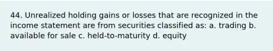 44. Unrealized holding gains or losses that are recognized in the income statement are from securities classified as: a. trading b. available for sale c. held-to-maturity d. equity