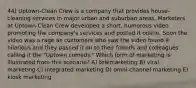 44) Uptown-Clean Crew is a company that provides house-cleaning services in major urban and suburban areas. Marketers at Uptown-Clean Crew developed a short, humorous video promoting the company's services and posted it online. Soon the video was a rage as customers who saw the video found it hilarious and they passed it on to their friends and colleagues calling it the "Uptown comedy." Which form of marketing is illustrated from this scenario? A) telemarketing B) viral marketing C) integrated marketing D) omni-channel marketing E) kiosk marketing