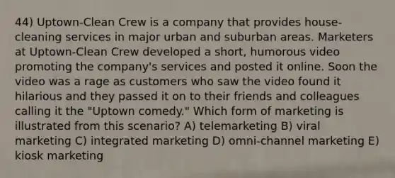 44) Uptown-Clean Crew is a company that provides house-cleaning services in major urban and suburban areas. Marketers at Uptown-Clean Crew developed a short, humorous video promoting the company's services and posted it online. Soon the video was a rage as customers who saw the video found it hilarious and they passed it on to their friends and colleagues calling it the "Uptown comedy." Which form of marketing is illustrated from this scenario? A) telemarketing B) viral marketing C) integrated marketing D) omni-channel marketing E) kiosk marketing