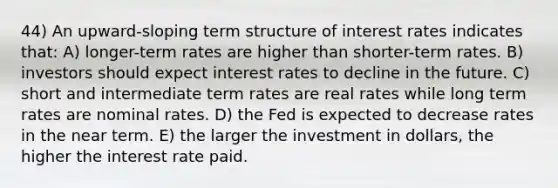 44) An upward-sloping term structure of interest rates indicates that: A) longer-term rates are higher than shorter-term rates. B) investors should expect interest rates to decline in the future. C) short and intermediate term rates are real rates while long term rates are nominal rates. D) the Fed is expected to decrease rates in the near term. E) the larger the investment in dollars, the higher the interest rate paid.