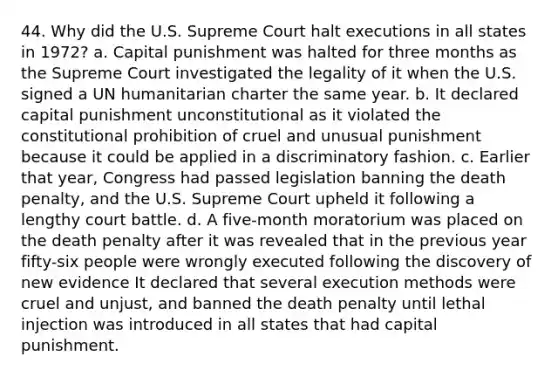 44. Why did the U.S. Supreme Court halt executions in all states in 1972? a. Capital punishment was halted for three months as the Supreme Court investigated the legality of it when the U.S. signed a UN humanitarian charter the same year. b. It declared capital punishment unconstitutional as it violated the constitutional prohibition of cruel and unusual punishment because it could be applied in a discriminatory fashion. c. Earlier that year, Congress had passed legislation banning the death penalty, and the U.S. Supreme Court upheld it following a lengthy court battle. d. A five-month moratorium was placed on the death penalty after it was revealed that in the previous year fifty-six people were wrongly executed following the discovery of new evidence It declared that several execution methods were cruel and unjust, and banned the death penalty until lethal injection was introduced in all states that had capital punishment.