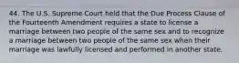 44. The U.S. Supreme Court held that the Due Process Clause of the Fourteenth Amendment requires a state to license a marriage between two people of the same sex and to recognize a marriage between two people of the same sex when their marriage was lawfully licensed and performed in another state.