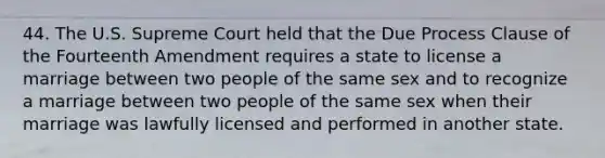 44. The U.S. Supreme Court held that the Due Process Clause of the Fourteenth Amendment requires a state to license a marriage between two people of the same sex and to recognize a marriage between two people of the same sex when their marriage was lawfully licensed and performed in another state.