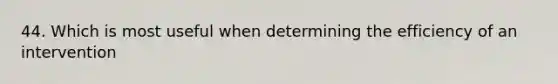 44. Which is most useful when determining the efficiency of an intervention