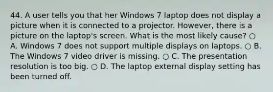 44. A user tells you that her Windows 7 laptop does not display a picture when it is connected to a projector. However, there is a picture on the laptop's screen. What is the most likely cause? ○ A. Windows 7 does not support multiple displays on laptops. ○ B. The Windows 7 video driver is missing. ○ C. The presentation resolution is too big. ○ D. The laptop external display setting has been turned off.