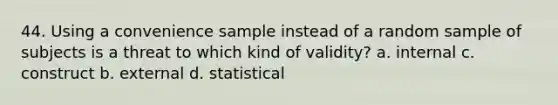 44. Using a convenience sample instead of a random sample of subjects is a threat to which kind of validity? a. internal c. construct b. external d. statistical