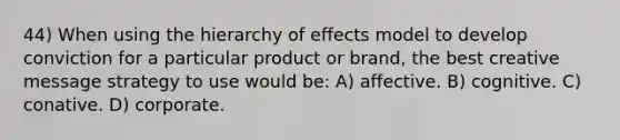 44) When using the hierarchy of effects model to develop conviction for a particular product or brand, the best creative message strategy to use would be: A) affective. B) cognitive. C) conative. D) corporate.