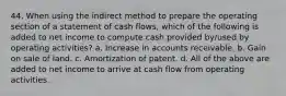 44. When using the indirect method to prepare the operating section of a statement of cash flows, which of the following is added to net income to compute cash provided by/used by operating activities? a. Increase in accounts receivable. b. Gain on sale of land. c. Amortization of patent. d. All of the above are added to net income to arrive at cash flow from operating activities.