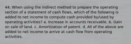 44. When using the indirect method to prepare the operating section of a statement of cash flows, which of the following is added to net income to compute cash provided by/used by operating activities? a. Increase in accounts receivable. b. Gain on sale of land. c. Amortization of patent. d. All of the above are added to net income to arrive at cash flow from operating activities.