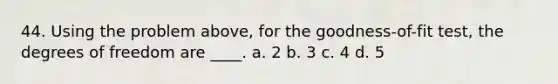 44. Using the problem above, for the goodness-of-fit test, the degrees of freedom are ____. a. 2 b. 3 c. 4 d. 5