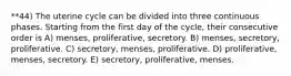 **44) The uterine cycle can be divided into three continuous phases. Starting from the first day of the cycle, their consecutive order is A) menses, proliferative, secretory. B) menses, secretory, proliferative. C) secretory, menses, proliferative. D) proliferative, menses, secretory. E) secretory, proliferative, menses.