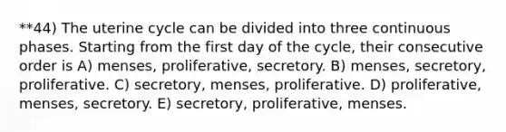 **44) The uterine cycle can be divided into three continuous phases. Starting from the first day of the cycle, their consecutive order is A) menses, proliferative, secretory. B) menses, secretory, proliferative. C) secretory, menses, proliferative. D) proliferative, menses, secretory. E) secretory, proliferative, menses.