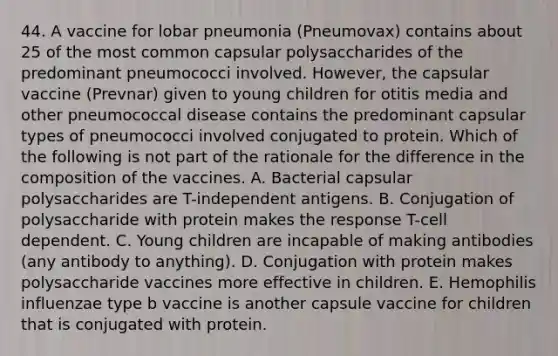 44. A vaccine for lobar pneumonia (Pneumovax) contains about 25 of the most common capsular polysaccharides of the predominant pneumococci involved. However, the capsular vaccine (Prevnar) given to young children for otitis media and other pneumococcal disease contains the predominant capsular types of pneumococci involved conjugated to protein. Which of the following is not part of the rationale for the difference in the composition of the vaccines. A. Bacterial capsular polysaccharides are T-independent antigens. B. Conjugation of polysaccharide with protein makes the response T-cell dependent. C. Young children are incapable of making antibodies (any antibody to anything). D. Conjugation with protein makes polysaccharide vaccines more effective in children. E. Hemophilis influenzae type b vaccine is another capsule vaccine for children that is conjugated with protein.