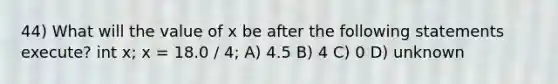 44) What will the value of x be after the following statements execute? int x; x = 18.0 / 4; A) 4.5 B) 4 C) 0 D) unknown