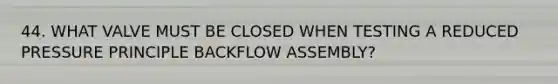 44. WHAT VALVE MUST BE CLOSED WHEN TESTING A REDUCED PRESSURE PRINCIPLE BACKFLOW ASSEMBLY?