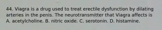 44. Viagra is a drug used to treat erectile dysfunction by dilating arteries in the penis. The neurotransmitter that Viagra affects is A. acetylcholine. B. nitric oxide. C. serotonin. D. histamine.