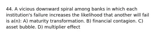 44. A vicious downward spiral among banks in which each institution's failure increases the likelihood that another will fail is a(n): A) maturity transformation. B) financial contagion. C) asset bubble. D) multiplier effect