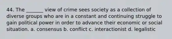 44. The _______ view of crime sees society as a collection of diverse groups who are in a constant and continuing struggle to gain political power in order to advance their economic or social situation.​ a. ​consensus b. ​conflict c. ​interactionist d. ​legalistic