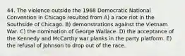 44. The violence outside the 1968 Democratic National Convention in Chicago resulted from A) a race riot in the Southside of Chicago. B) demonstrations against the Vietnam War. C) the nomination of George Wallace. D) the acceptance of the Kennedy and McCarthy war planks in the party platform. E) the refusal of Johnson to drop out of the race.