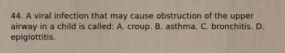 44. A viral infection that may cause obstruction of the upper airway in a child is called: A. croup. B. asthma. C. bronchitis. D. epiglottitis.