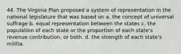 44. The Virginia Plan proposed a system of representation in the national legislature that was based on a. the concept of universal suffrage b. equal representation between the states c. the population of each state or the proportion of each state's revenue contribution, or both. d. the strength of each state's militia.