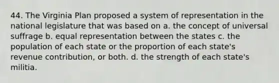 44. The Virginia Plan proposed a system of representation in the national legislature that was based on a. the concept of universal suffrage b. equal representation between the states c. the population of each state or the proportion of each state's revenue contribution, or both. d. the strength of each state's militia.