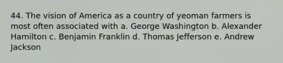 44. The vision of America as a country of yeoman farmers is most often associated with a. George Washington b. Alexander Hamilton c. Benjamin Franklin d. Thomas Jefferson e. Andrew Jackson